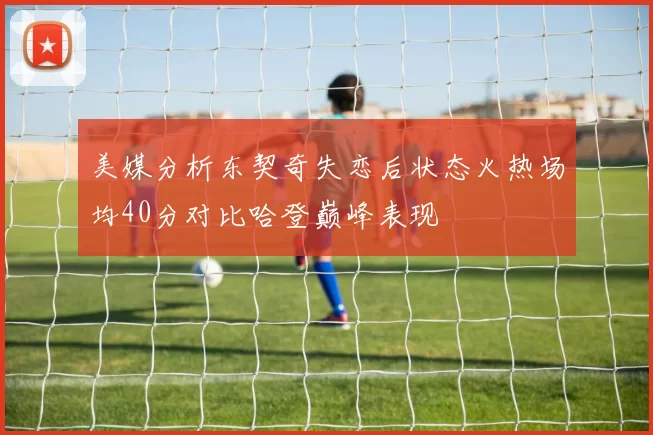 美媒分析东契奇失恋后状态火热场均40分对比哈登巅峰表现