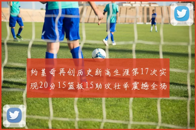 约基奇再创历史新高生涯第17次实现20分15篮板15助攻壮举震撼全场