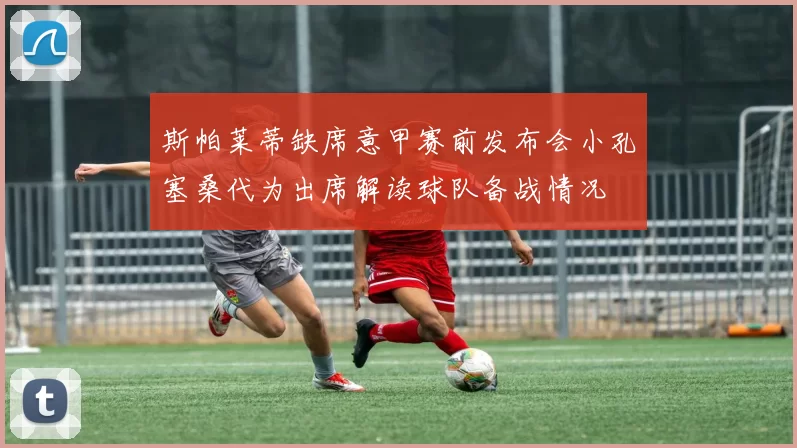 斯帕莱蒂缺席意甲赛前发布会小孔塞桑代为出席解读球队备战情况