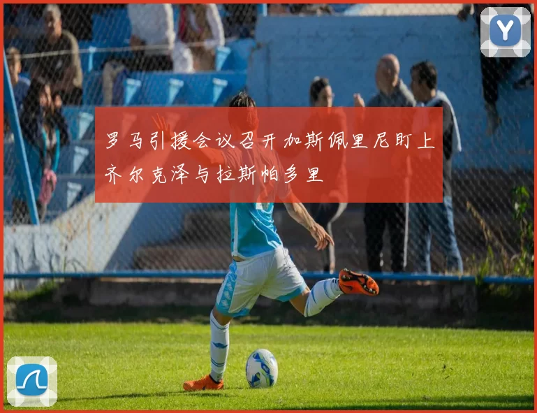 罗马引援会议召开加斯佩里尼盯上齐尔克泽与拉斯帕多里