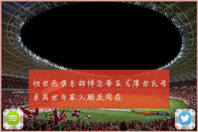 切尔西俱乐部悼念蒂亚戈席尔瓦母亲离世与家人朋友同在