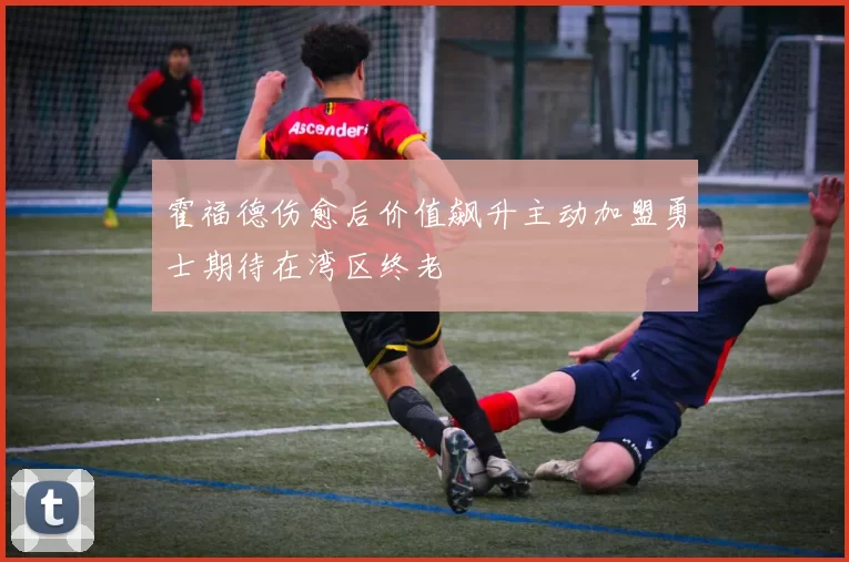 霍福德伤愈后价值飙升主动加盟勇士期待在湾区终老