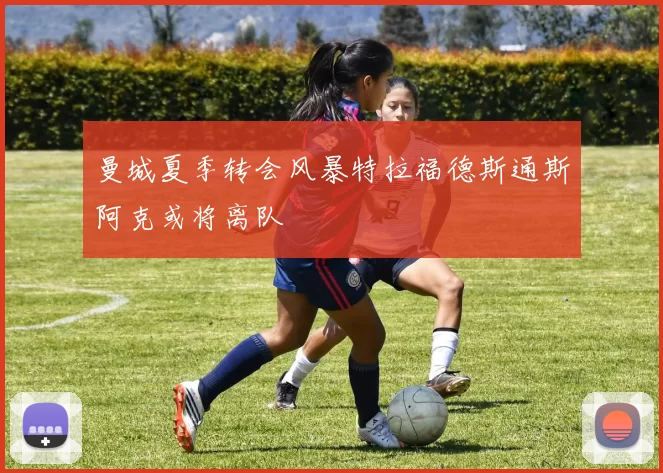 曼城夏季转会风暴特拉福德斯通斯阿克或将离队