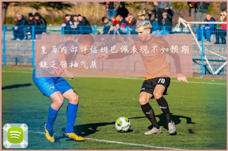 皇马内部评估姆巴佩表现不如预期缺乏领袖气质