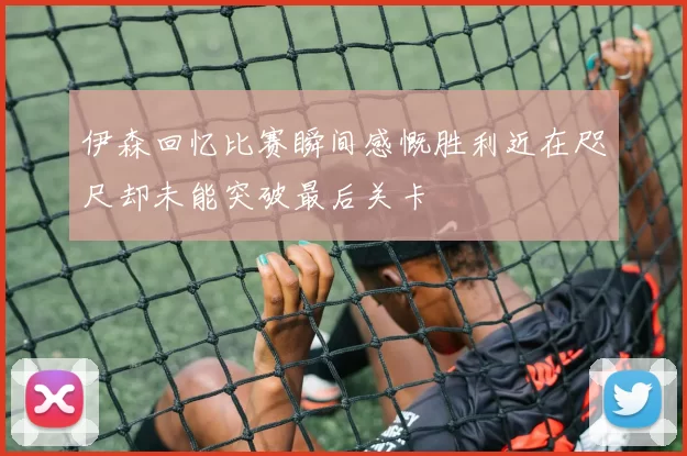 伊森回忆比赛瞬间感慨胜利近在咫尺却未能突破最后关卡