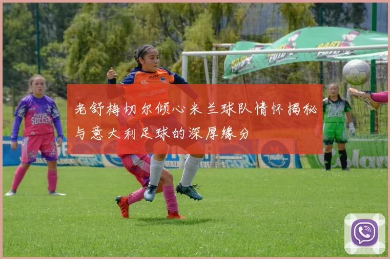 老舒梅切尔倾心米兰球队情怀揭秘与意大利足球的深厚缘分