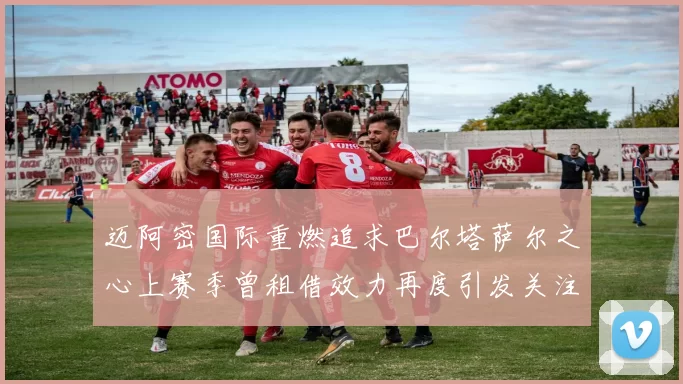 迈阿密国际重燃追求巴尔塔萨尔之心上赛季曾租借效力再度引发关注