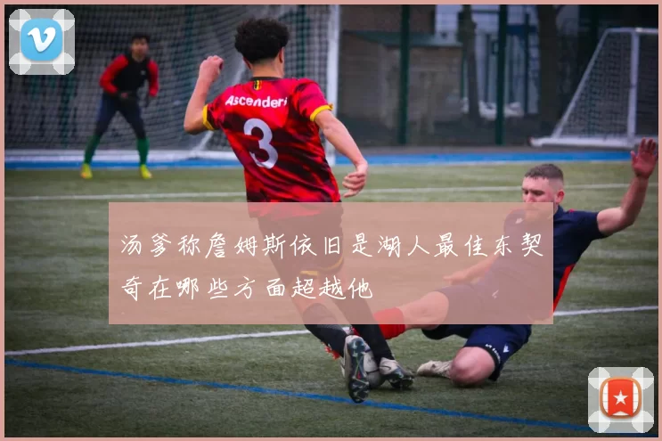 汤爹称詹姆斯依旧是湖人最佳东契奇在哪些方面超越他
