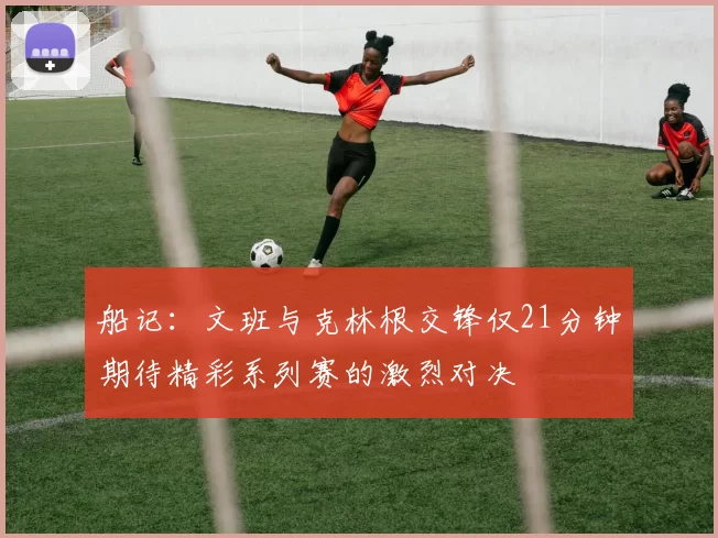 船记：文班与克林根交锋仅21分钟期待精彩系列赛的激烈对决
