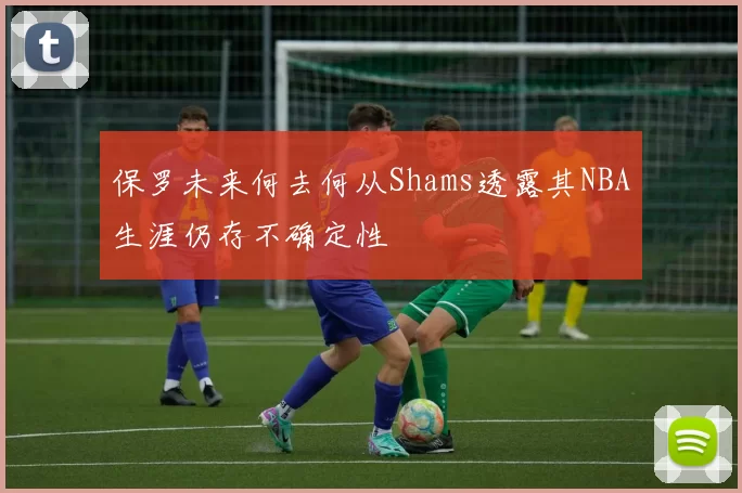 保罗未来何去何从Shams透露其NBA生涯仍存不确定性