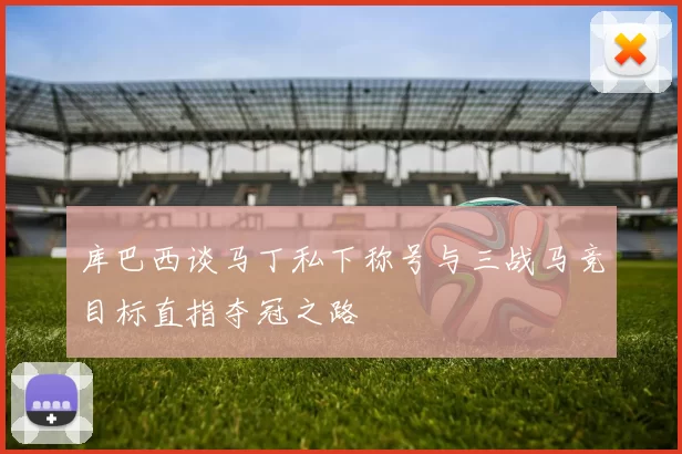 库巴西谈马丁私下称号与三战马竞目标直指夺冠之路