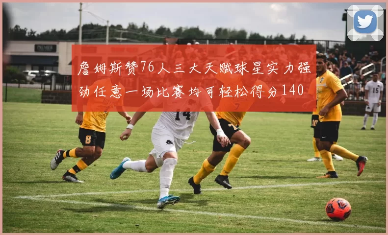 詹姆斯赞76人三大天赋球星实力强劲任意一场比赛均可轻松得分140