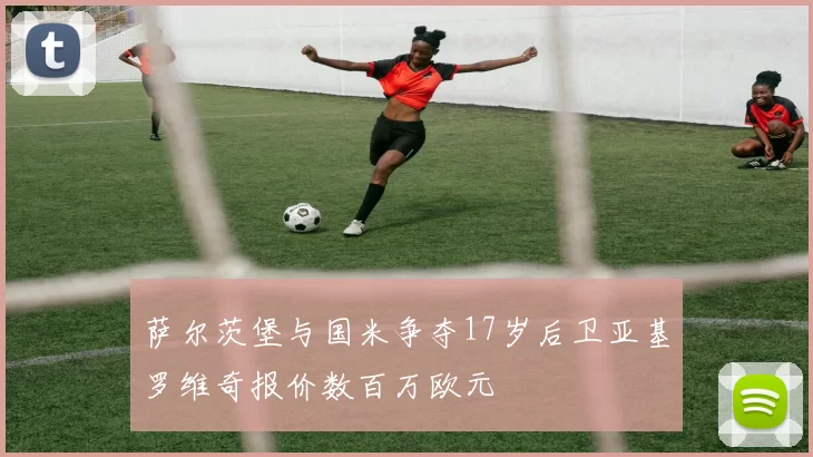 萨尔茨堡与国米争夺17岁后卫亚基罗维奇报价数百万欧元