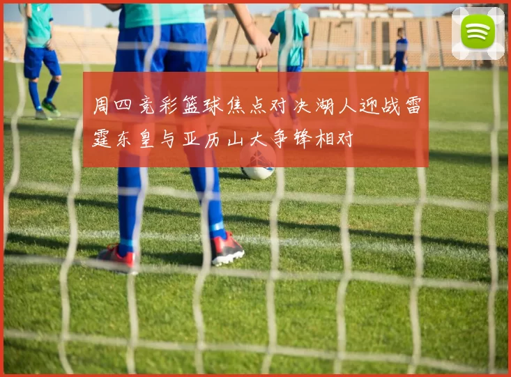 周四竞彩篮球焦点对决湖人迎战雷霆东皇与亚历山大争锋相对