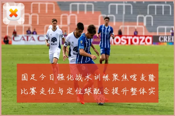 国足今日强化战术训练聚焦喀麦隆比赛走位与定位球配合提升整体实力