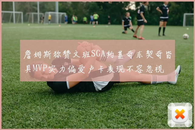 詹姆斯称赞文班SGA约基奇东契奇皆具MVP实力偏爱卢卡表现不容忽视