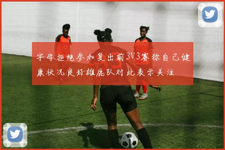字母拒绝参加复出前3V3赛称自己健康状况良好雄鹿队对此表示关注