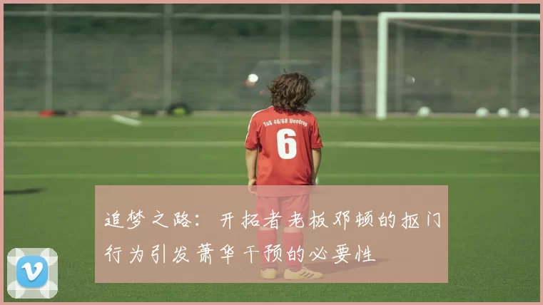追梦之路：开拓者老板邓顿的抠门行为引发萧华干预的必要性