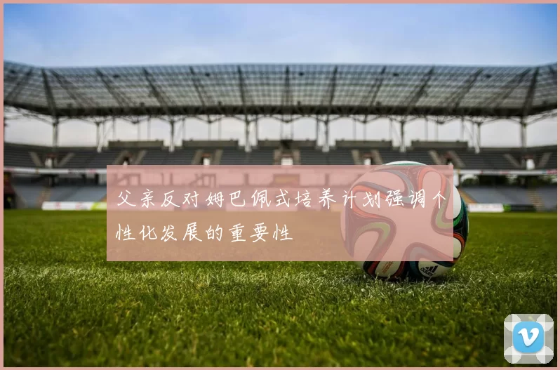 父亲反对姆巴佩式培养计划强调个性化发展的重要性